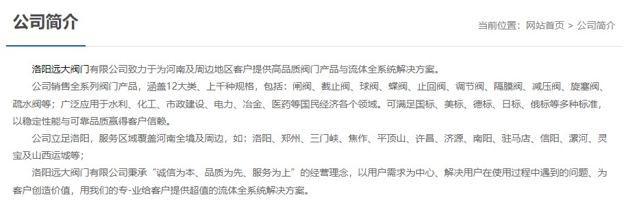 洛陽遠大閥門主營閥門閘閥,截止閥,球閥,蝶閥,止回閥,調節閥,隔膜閥,減壓閥,旋塞閥,疏水閥等12大類.廣泛用于水利,化工,市政建設,電力等領域.服務于洛陽,鄭州,三門峽,焦作,平頂山,許昌,濟源,南陽,駐馬店,信陽,漯河,靈寶及山西運城等地;為河南及周邊客戶提供高品質閥門與流體全系統解決方案. 洛陽遠大閥門主營閥門閘閥,截止閥,球閥,蝶閥,止回閥,調節閥,隔膜閥,減壓閥,旋塞閥,疏水閥等12大類.廣泛用于水利,化工,市政建設,電力等領域.服務于洛陽,鄭州,三門峽,焦作,平頂山,許昌,濟源,南陽,駐馬店,信陽,漯河,靈寶及山西運城等地;為河南及周邊客戶提供高品質閥門與流體全系統解決方案.